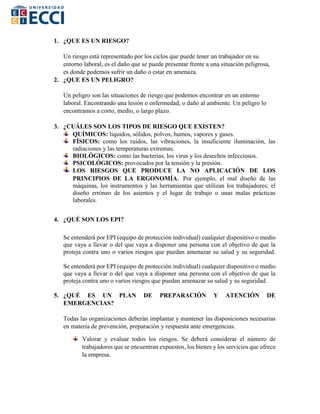 1. ¿QUE ES UN RIESGO?
Un riesgo está representado por los ciclos que puede tener un trabajador en su
entorno laboral, es el daño que se puede presentar frente a una situación peligrosa,
es donde podemos sufrir un daño o estar en amenaza.
2. ¿QUE ES UN PELIGRO?
Un peligro son las situaciones de riesgo que podemos encontrar en un entorno
laboral. Encontrando una lesión o enfermedad, o daño al ambiente. Un peligro lo
encontramos a corto, medio, o largo plazo.
3. ¿CUÁLES SON LOS TIPOS DE RIESGO QUE EXISTEN?
QUÍMICOS: líquidos, sólidos, polvos, humos, vapores y gases.
FÍSICOS: como los ruidos, las vibraciones, la insuficiente iluminación, las
radiaciones y las temperaturas extremas.
BIOLÓGICOS: como las bacterias, los virus y los desechos infecciosos.
PSICOLÓGICOS: provocados por la tensión y la presión.
LOS RIESGOS QUE PRODUCE LA NO APLICACIÓN DE LOS
PRINCIPIOS DE LA ERGONOMÍA. Por ejemplo, el mal diseño de las
máquinas, los instrumentos y las herramientas que utilizan los trabajadores; el
diseño erróneo de los asientos y el lugar de trabajo o unas malas prácticas
laborales.
4. ¿QUÉ SON LOS EPI?
Se entenderá por EPI (equipo de protección individual) cualquier dispositivo o medio
que vaya a llevar o del que vaya a disponer una persona con el objetivo de que la
proteja contra uno o varios riesgos que puedan amenazar su salud y su seguridad.
Se entenderá por EPI (equipo de protección individual) cualquier dispositivo o medio
que vaya a llevar o del que vaya a disponer una persona con el objetivo de que la
proteja contra uno o varios riesgos que puedan amenazar su salud y su seguridad.
5. ¿QUÉ ES UN PLAN DE PREPARACIÓN Y ATENCIÓN DE
EMERGENCIAS?
Todas las organizaciones deberán implantar y mantener las disposiciones necesarias
en materia de prevención, preparación y respuesta ante emergencias.
Valorar y evaluar todos los riesgos. Se deberá considerar el número de
trabajadores que se encuentran expuestos, los bienes y los servicios que ofrece
la empresa.
 