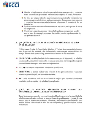 Diseñar e implementar todos los procedimientos para prevenir y controlar
todas las amenazas priorizadas o minimizar el impacto de las no prioritarias.
Se tiene que asignar todos los recursos necesarios para diseñar e implantar los
programas, procedimientos o acciones necesarias. Es necesario para prevenir
y controlar las amenazas prioritarias que minimizan el impacto de las no
prioritarias.
Realizar simulacros como mínimo una vez al año con la participación de todos
los empleados.
Conformar, capacitar, entrenar y dotar la brigada de emergencias, acorde
con su nivel de riesgo y los recursos disponibles, que incluye la atención de
los primeros auxilios.
6. ¿EN QUÉ SE BASA EL PLAN DE GESTIÓN EN SEGURIDAD Y SALUD
EN EL TRABAJO?
El Sistema de Gestión de Seguridad y Salud en el Trabajo abarca una disciplina que
trata de prevenir las lesiones y las enfermedades causadas por las condiciones de
trabajo, además de la protección y promoción de la salud de los empleados.
PLANIFICAR: se debe planificar de forma que se mejore la seguridad y la salud de
los empleados, se deberán localizar las cosas que se realizan mal o se pueden mejorar
y determinando ideas para solucionar estos problemas.
HACER: se deberán implementar las medidas planificadas.
VERIFICAR: se deberá realizar una revisión de los procedimientos y acciones
implantas para conseguir los resultados deseados.
ACTUAR: se deberán realizar las acciones de mejora para obtener los mayores
beneficios en la seguridad y la salud de los empleados.
7. ¿CUÁL ES EL CONTROL NECESARIO PARA EVITAR UNA
ENFERMEDAD LABORAL EN LOS TRABAJADORES?
Tanto las empresas como los empresarios están obligados a mejorar la seguridad y la
salud de sus empleados mediante la prevención de riesgos laborales, evitando de esta
manera que se produzcan accidentes laborales y enfermedades profesionales que
puedan afectar a la calidad de vida de los trabajadores y generar además, costes
económicos.
 