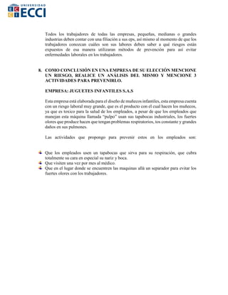 Todos los trabajadores de todas las empresas, pequeñas, medianas o grandes
industrias deben contar con una filiación a sus eps, así mismo al momento de que los
trabajadores conozcan cuáles son sus labores deben saber a qué riesgos están
expuestos de esa manera utilizaran métodos de prevención para así evitar
enfermedades laborales en los trabajadores.
8. COMO CONCLUSIÓN EN UNA EMPRESA DE SU ELECCIÓN MENCIONE
UN RIESGO, REALICE UN ANÁLISIS DEL MISMO Y MENCIONE 3
ACTIVIDADES PARA PREVENIRLO.
EMPRESA: JUGUETES INFANTILES S.A.S
Esta empresa está elaborada para el diseño de muñecos infantiles, esta empresa cuenta
con un riesgo laboral muy grande, que es el producto con el cual hacen los muñecos,
ya que es toxico para la salud de los empleados, a pesar de que los empleados que
manejan esta máquina llamada “pulpo” usan sus tapabocas industriales, los fuertes
olores que produce hacen que tengan problemas respiratorios, tos constante y grandes
daños en sus pulmones.
Las actividades que propongo para prevenir estos en los empleados son:
Que los empleados usen un tapabocas que sirva para su respiración, que cubra
totalmente su cara en especial su nariz y boca.
Que visiten una vez por mes al médico.
Que en el lugar donde se encuentren las maquinas allá un separador para evitar los
fuertes olores con los trabajadores.
 