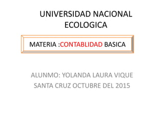 UNIVERSIDAD NACIONAL
ECOLOGICA
ALUNMO: YOLANDA LAURA VIQUE
SANTA CRUZ OCTUBRE DEL 2015
MATERIA :CONTABLIDAD BASICA
 