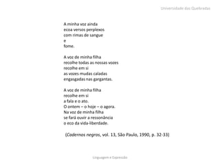 Universidade das Quebradas


A minha voz ainda
ecoa versos perplexos
com rimas de sangue
e
fome.

A voz de minha filha
recolhe todas as nossas vozes
recolhe em si
as vozes mudas caladas
engasgadas nas gargantas.

A voz de minha filha
recolhe em si
a fala e o ato.
O ontem – o hoje – o agora.
Na voz de minha filha
se fará ouvir a ressonância
o eco da vida-liberdade.

(Cadernos negros, vol. 13, São Paulo, 1990, p. 32-33)



               Linguagem e Expressão
 