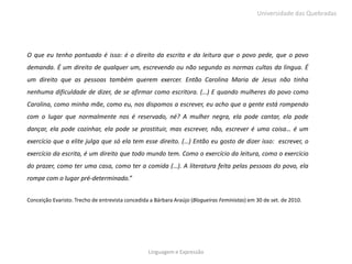 Universidade das Quebradas




O que eu tenho pontuado é isso: é o direito da escrita e da leitura que o povo pede, que o povo
demanda. É um direito de qualquer um, escrevendo ou não segundo as normas cultas da língua. É
um direito que as pessoas também querem exercer. Então Carolina Maria de Jesus não tinha
nenhuma dificuldade de dizer, de se afirmar como escritora. (…) E quando mulheres do povo como
Carolina, como minha mãe, como eu, nos dispomos a escrever, eu acho que a gente está rompendo
com o lugar que normalmente nos é reservado, né? A mulher negra, ela pode cantar, ela pode
dançar, ela pode cozinhar, ela pode se prostituir, mas escrever, não, escrever é uma coisa… é um
exercício que a elite julga que só ela tem esse direito. (…) Então eu gosto de dizer isso: escrever, o
exercício da escrita, é um direito que todo mundo tem. Como o exercício da leitura, como o exercício
do prazer, como ter uma casa, como ter a comida (…). A literatura feita pelas pessoas do povo, ela
rompe com o lugar pré-determinado.”


Conceição Evaristo. Trecho de entrevista concedida a Bárbara Araújo (Blogueiras Feministas) em 30 de set. de 2010.




                                                  Linguagem e Expressão
 