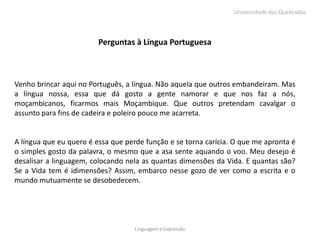 Universidade das Quebradas



                         Perguntas à Língua Portuguesa



Venho brincar aqui no Português, a língua. Não aquela que outros embandeiram. Mas
a língua nossa, essa que dá gosto a gente namorar e que nos faz a nós,
moçambicanos, ficarmos mais Moçambique. Que outros pretendam cavalgar o
assunto para fins de cadeira e poleiro pouco me acarreta.


A língua que eu quero é essa que perde função e se torna carícia. O que me apronta é
o simples gosto da palavra, o mesmo que a asa sente aquando o voo. Meu desejo é
desalisar a linguagem, colocando nela as quantas dimensões da Vida. E quantas são?
Se a Vida tem é idimensões? Assim, embarco nesse gozo de ver como a escrita e o
mundo mutuamente se desobedecem.




                                    Linguagem e Expressão
 