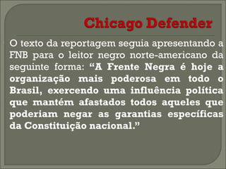•

O texto da reportagem seguia apresentando a
FNB para o leitor negro norte-americano da
seguinte forma: “A Frente Negra é hoje a
organização mais poderosa em todo o
Brasil, exercendo uma influência política
que mantém afastados todos aqueles que
poderiam negar as garantias específicas
da Constituição nacional.”

 