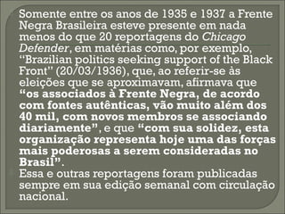 



Somente entre os anos de 1935 e 1937 a Frente
Negra Brasileira esteve presente em nada
menos do que 20 reportagens do Chicago
Defender, em matérias como, por exemplo,
“Brazilian politics seeking support of the Black
Front” (20/03/1936), que, ao referir-se às
eleições que se aproximavam, afirmava que
“os associados à Frente Negra, de acordo
com fontes autênticas, vão muito além dos
40 mil, com novos membros se associando
diariamente”, e que “com sua solidez, esta
organização representa hoje uma das forças
mais poderosas a serem consideradas no
Brasil”.
Essa e outras reportagens foram publicadas
sempre em sua edição semanal com circulação
nacional.

 