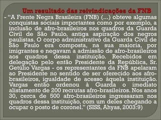 - “A Frente Negra Brasileira (FNB) (...) obteve algumas
conquistas sociais importantes como por exemplo, a
inclusão de afro-brasileiros nos quadros da Guarda
Civil de São Paulo, antiga aspiração dos negros
paulistas. O corpo administrativo da Guarda Civil de
São Paulo era composta, na sua maioria, por
imigrantes e negavam a admissão de afro-brasileiros
aos quadros dessa instituição. Recebidos em
delegação pelo então Presidente da República, Sr.
Getúlio Vargas - os representantes da FNB apelaram
ao Presidente no sentido de ser oferecido aos afrobrasileiros, igualdade de acesso àquela instituição.
Vargas então ordenou à Guarda o imediato
alistamento de 200 recrutas afro-brasileiros. Nos anos
30, cerca de 500 afro-brasileiros ingressaram nos
quadros dessa instituição, com um deles chegando a
ocupar o posto de coronel.” (SISS, Ahyas, 2003:9)

 