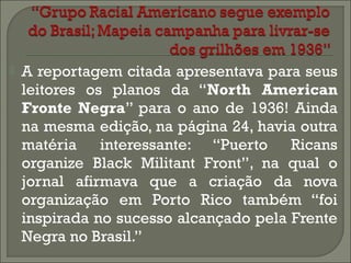 

A reportagem citada apresentava para seus
leitores os planos da “North American
Fronte Negra” para o ano de 1936! Ainda
na mesma edição, na página 24, havia outra
matéria interessante: “Puerto Ricans
organize Black Militant Front”, na qual o
jornal afirmava que a criação da nova
organização em Porto Rico também “foi
inspirada no sucesso alcançado pela Frente
Negra no Brasil.”

 