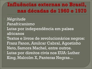 






Négritude
Panafricanismo
Lutas por independência em países
africanos
Textos e livros de revolucionários negros:
Franz Fanon, Amilcar Cabral, Agostinho
Neto, Samora Machel, entre outros.
Lutas por direitos civis nos EUA: Luther
King, Malcolm X, Panteras Negras...

 
