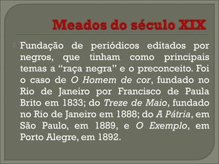 

Fundação de periódicos editados por
negros, que tinham como principais
temas a “raça negra” e o preconceito. Foi
o caso de O Homem de cor, fundado no
Rio de Janeiro por Francisco de Paula
Brito em 1833; do Treze de Maio, fundado
no Rio de Janeiro em 1888; do A Pátria, em
São Paulo, em 1889, e O Exemplo, em
Porto Alegre, em 1892.

 