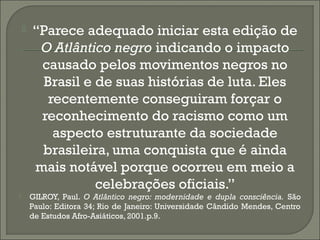 



“Parece adequado iniciar esta edição de
O Atlântico negro indicando o impacto
causado pelos movimentos negros no
Brasil e de suas histórias de luta. Eles
recentemente conseguiram forçar o
reconhecimento do racismo como um
aspecto estruturante da sociedade
brasileira, uma conquista que é ainda
mais notável porque ocorreu em meio a
celebrações oficiais.”

GILROY, Paul. O Atlântico negro: modernidade e dupla consciência. São
Paulo: Editora 34; Rio de Janeiro: Universidade Cândido Mendes, Centro
de Estudos Afro-Asiáticos, 2001.p.9.

 
