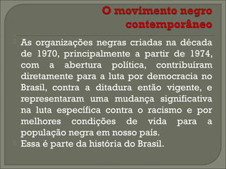 



As organizações negras criadas na década
de 1970, principalmente a partir de 1974,
com a abertura política, contribuíram
diretamente para a luta por democracia no
Brasil, contra a ditadura então vigente, e
representaram uma mudança significativa
na luta específica contra o racismo e por
melhores condições de vida para a
população negra em nosso país.
Essa é parte da história do Brasil.

 