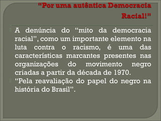 



A denúncia do “mito da democracia
racial”, como um importante elemento na
luta contra o racismo, é uma das
características marcantes presentes nas
organizações do movimento negro
criadas a partir da década de 1970.
“Pela reavaliação do papel do negro na
história do Brasil”.

 