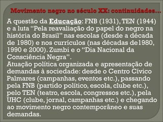 



A questão da Educação: FNB (1931), TEN (1944)
e a luta “Pela reavaliação do papel do negro na
história do Brasil” nas escolas (desde a década
de 1980) e nos currículos (nas décadas de1980,
1990 e 2000). Zumbi e o “Dia Nacional da
Consciência Negra”.
Atuação política organizada e apresentação de
demandas à sociedade: desde o Centro Cívico
Palmares (campanhas, eventos etc.), passando
pela FNB (partido político, escola, clube etc.),
pelo TEN (teatro, escola, congressos etc.), pela
UHC (clube, jornal, campanhas etc.) e chegando
ao movimento negro contemporâneo e suas
demandas.

 