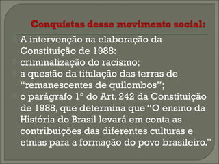 




A intervenção na elaboração da
Constituição de 1988:
criminalização do racismo;
a questão da titulação das terras de
“remanescentes de quilombos”;
o parágrafo 1º do Art. 242 da Constituição
de 1988, que determina que “O ensino da
História do Brasil levará em conta as
contribuições das diferentes culturas e
etnias para a formação do povo brasileiro.”

 