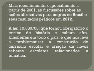

Mais recentemente, especialmente a
partir de 2001, as discussões sobre as
ações afirmativas para negros no Brasil e
seus resultados práticos em 2012.



A Lei 10.639/03, que tornou obrigatório o
ensino de história e cultura afrobrasileiras em todo o país, e que nos leva
a problematizar a construção do
currículo escolar e criação de novos
saberes
escolares
relacionados
à
temática.

 
