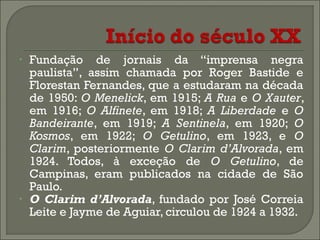 •

•

Fundação de jornais da “imprensa negra
paulista”, assim chamada por Roger Bastide e
Florestan Fernandes, que a estudaram na década
de 1950: O Menelick, em 1915; A Rua e O Xauter,
em 1916; O Alfinete, em 1918; A Liberdade e O
Bandeirante, em 1919; A Sentinela, em 1920; O
Kosmos, em 1922; O Getulino, em 1923, e O
Clarim, posteriormente O Clarim d’Alvorada, em
1924. Todos, à exceção de O Getulino, de
Campinas, eram publicados na cidade de São
Paulo.
O Clarim d’Alvorada, fundado por José Correia
Leite e Jayme de Aguiar, circulou de 1924 a 1932.

 