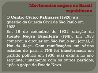 



O Centro Cívico Palmares (1926) e a
questão da Guarda Civil de São Paulo em
1928.
Em 16 de setembro de 1931, criação da
Frente Negra Brasileira (FNB). Em 1933
começou a circular em São Paulo seu jornal, A
Voz da Raça. Com ramificações em vários
estados do país, a FNB foi transformada em
partido político em 1936, mas extinta no ano
seguinte, juntamente com os outros partidos,
após o golpe do Estado Novo.

 