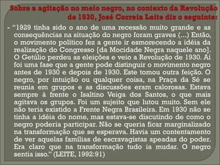 - “1929 tinha sido o ano de uma recessão muito grande e as
consequências na situação do negro foram graves (...) Então,
o movimento político fez a gente ir esmorecendo a idéia da
realização do Congresso [da Mocidade Negra naquele ano].
O Getúlio perdeu as eleições e veio a Revolução de 1930. Aí
foi uma fase que a gente pode distinguir o movimento negro
antes de 1930 e depois de 1930. Este tomou outra feição. O
negro, por intuição ou qualquer coisa, na Praça da Sé se
reunia em grupos e as discussões eram calorosas. Estava
sempre à frente o Isaltino Veiga dos Santos, o que mais
agitava os grupos. Foi um sujeito que lutou muito. Sem ele
não teria existido a Frente Negra Brasileira. Em 1930 não se
tinha a idéia do nome, mas estava-se discutindo de como o
negro poderia participar. Não se queria ficar marginalizado
na transformação que se esperava. Havia um contentamento
de ver aquelas famílias de escravagistas apeadas do poder.
Era claro que na transformação tudo ia mudar. O negro
sentia isso.” (LEITE, 1992:91)

 
