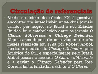 •

Ainda no início do século XX é possível
encontrar um intercâmbio entre dois jornais
criados por negros, no Brasil e nos Estados
Unidos: foi o estabelecido entre os jornais O
Clarim d’Alvorada e Chicago Defender.
Alguns anos depois de uma viagem de três
meses realizada em 1923 por Robert Abbot,
fundador e editor do Chicago Defender, pela
América do Sul, e especialmente pelo Brasil,
Abbot passou a receber O Clarim d’Alvorada
e a enviar o Chicago Defender para José
Correia Leite, fundador e editor d’O Clarim.

 
