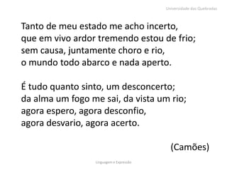 Universidade das Quebradas



Tanto de meu estado me acho incerto,
que em vivo ardor tremendo estou de frio;
sem causa, juntamente choro e rio,
o mundo todo abarco e nada aperto.

É tudo quanto sinto, um desconcerto;
da alma um fogo me sai, da vista um rio;
agora espero, agora desconfio,
agora desvario, agora acerto.

                                            (Camões)
                  Linguagem e Expressão
 