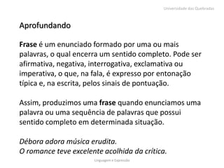 Universidade das Quebradas



Aprofundando

Frase é um enunciado formado por uma ou mais
palavras, o qual encerra um sentido completo. Pode ser
afirmativa, negativa, interrogativa, exclamativa ou
imperativa, o que, na fala, é expresso por entonação
típica e, na escrita, pelos sinais de pontuação.

Assim, produzimos uma frase quando enunciamos uma
palavra ou uma sequência de palavras que possui
sentido completo em determinada situação.

Débora adora música erudita.
O romance teve excelente acolhida da crítica.
                      Linguagem e Expressão
 