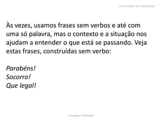 Universidade das Quebradas




Às vezes, usamos frases sem verbos e até com
uma só palavra, mas o contexto e a situação nos
ajudam a entender o que está se passando. Veja
estas frases, construídas sem verbo:

Parabéns!
Socorro!
Que legal!


                    Linguagem e Expressão
 
