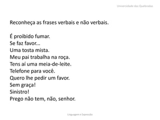 Universidade das Quebradas




Reconheça as frases verbais e não verbais.

É proibido fumar.
Se faz favor...
Uma tosta mista.
Meu pai trabalha na roça.
Tens aí uma meia-de-leite.
Telefone para você.
Quero lhe pedir um favor.
Sem graça!
Sinistro!
Prego não tem, não, senhor.

                        Linguagem e Expressão
 