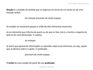 Universidade das Quebradas


Oração é a unidade de sentido que se organiza em torno de um verbo ou de uma
locução verbal.

                   As crianças precisam de muito espaço.


As orações se constroem graças à união de dois elementos essenciais:

a) um elemento que informa de quem ou de que se fala, isto é, o termo a respeito do
qual se faz uma declaração → sujeito;

                   As crianças

b) outro que apresenta informações ou opiniões sobre esse elemento, ou seja, aquilo
que se declara sobre o sujeito → predicado.

                   precisam de muito espaço.


O verbo de uma oração faz parte do seu predicado.
                                 Linguagem e Expressão
 