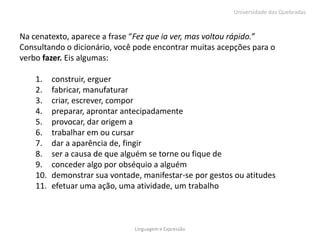 Universidade das Quebradas



Na cenatexto, aparece a frase “Fez que ia ver, mas voltou rápido.”
Consultando o dicionário, você pode encontrar muitas acepções para o
verbo fazer. Eis algumas:

    1.    construir, erguer
    2.    fabricar, manufaturar
    3.    criar, escrever, compor
    4.    preparar, aprontar antecipadamente
    5.    provocar, dar origem a
    6.    trabalhar em ou cursar
    7.    dar a aparência de, fingir
    8.    ser a causa de que alguém se torne ou fique de
    9.    conceder algo por obséquio a alguém
    10.   demonstrar sua vontade, manifestar-se por gestos ou atitudes
    11.   efetuar uma ação, uma atividade, um trabalho



                                Linguagem e Expressão
 