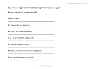 Universidade das Quebradas

Diga em que acepção o verbo fazer é empregado nas frases que seguem:

Eu estou fazendo um curso de extensão.
____________________________________________________

Se me faz favor...
____________________________________________________

Ele fez que não com a cabeça.
____________________________________________________

Fez que ia ver, mas voltou rápido.
____________________________________________________

O uso do cachimbo faz a boca torta.
____________________________________________________

Foi ele quem fez estes versos.
____________________________________________________

Naquela padaria fazem um café muito gostoso.
____________________________________________________

Então o que fazes nesta pastelaria?
____________________________________________________


                                       Linguagem e Expressão
 