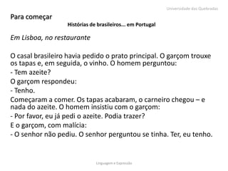 Universidade das Quebradas

Para começar
                  Histórias de brasileiros... em Portugal

Em Lisboa, no restaurante

O casal brasileiro havia pedido o prato principal. O garçom trouxe
os tapas e, em seguida, o vinho. O homem perguntou:
- Tem azeite?
O garçom respondeu:
- Tenho.
Começaram a comer. Os tapas acabaram, o carneiro chegou – e
nada do azeite. O homem insistiu com o garçom:
- Por favor, eu já pedi o azeite. Podia trazer?
E o garçom, com malícia:
- O senhor não pediu. O senhor perguntou se tinha. Ter, eu tenho.


                              Linguagem e Expressão
 