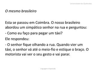 Universidade das Quebradas



O mesmo brasileiro

Esta se passou em Coimbra. O nosso brasileiro
abordou um simpático senhor na rua e perguntou:
- Como eu faço para pegar um táxi?
Ele respondeu:
- O senhor fique olhando a rua. Quando vier um
táxi, o senhor vá até o meio-fio e estique o braço. O
motorista vai ver o seu gesto e vai parar.


                      Linguagem e Expressão
 