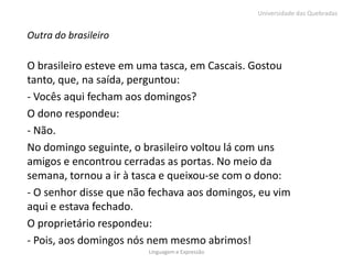 Universidade das Quebradas


Outra do brasileiro

O brasileiro esteve em uma tasca, em Cascais. Gostou
tanto, que, na saída, perguntou:
- Vocês aqui fecham aos domingos?
O dono respondeu:
- Não.
No domingo seguinte, o brasileiro voltou lá com uns
amigos e encontrou cerradas as portas. No meio da
semana, tornou a ir à tasca e queixou-se com o dono:
- O senhor disse que não fechava aos domingos, eu vim
aqui e estava fechado.
O proprietário respondeu:
- Pois, aos domingos nós nem mesmo abrimos!
                        Linguagem e Expressão
 