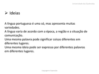 Universidade das Quebradas




 Ideias

A língua portuguesa é uma só, mas apresenta muitas
variedades.
A língua varia de acordo com a época, a região e a situação de
comunicação.
Uma mesma palavra pode significar coisas diferentes em
diferentes lugares.
Uma mesma ideia pode ser expressa por diferentes palavras
em diferentes lugares.




                           Linguagem e Expressão
 
