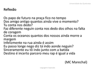 Universidade das Quebradas


Reflexão

Os papo de futuro na praça fico no tempo
Dos amigo antigo quantos ainda vive o momento?
Tu conta nos dedo?
Faz diferente neguin conta nos dedo dos olhos na falta
de coragem
Conta os oceanos quantos dos nossos ainda morre a
margem
Infelizmente na rua ainda é assim
Eu passo longe nego diz tá indo aonde neguin?
Sinceramente eu tô indo junto com a batida
Destino é incerto parcero meu rap é igual a vida

                                                (MC Marechal)
                        Linguagem e Expressão
 