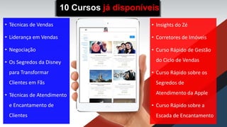 • Técnicas de Vendas
• Liderança em Vendas
• Negociação
• Os Segredos da Disney
para Transformar
Clientes em Fãs
• Técnicas de Atendimento
e Encantamento de
Clientes
• Insights do Zé
• Corretores de Imóveis
• Curso Rápido de Gestão
do Ciclo de Vendas
• Curso Rápido sobre os
Segredos de
Atendimento da Apple
• Curso Rápido sobre a
Escada de Encantamento
10 Cursos já disponíveis
 