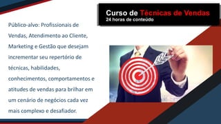 Público-alvo: Profissionais de
Vendas, Atendimento ao Cliente,
Marketing e Gestão que desejam
incrementar seu repertório de
técnicas, habilidades,
conhecimentos, comportamentos e
atitudes de vendas para brilhar em
um cenário de negócios cada vez
mais complexo e desafiador.
Curso de Técnicas de Vendas
24 horas de conteúdo
 