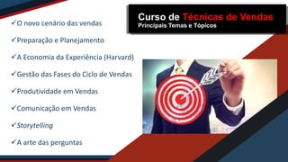O novo cenário das vendas
Preparação e Planejamento
A Economia da Experiência (Harvard)
Gestão das Fases do Ciclo de Vendas
Produtividade em Vendas
Comunicação em Vendas
Storytelling
A arte das perguntas
Curso de Técnicas de Vendas
Principais Temas e Tópicos
 