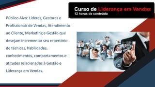 Público Alvo: Líderes, Gestores e
Profissionais de Vendas, Atendimento
ao Cliente, Marketing e Gestão que
desejam incrementar seu repertório
de técnicas, habilidades,
conhecimentos, comportamentos e
atitudes relacionados à Gestão e
Liderança em Vendas.
Curso de Liderança em Vendas
12 horas de conteúdo
 