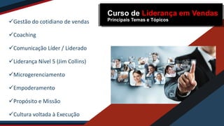 Gestão do cotidiano de vendas
Coaching
Comunicação Líder / Liderado
Liderança Nível 5 (Jim Collins)
Microgerenciamento
Empoderamento
Propósito e Missão
Cultura voltada à Execução
Curso de Liderança em Vendas
Principais Temas e Tópicos
 