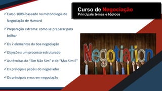 Curso 100% baseado na metodologia de
Negociação de Harvard
Preparação extrema: como se preparar para
brilhar
Os 7 elementos da boa negociação
Objeções: um processo estruturado
As técnicas do “Sim Não Sim” e do “Mas Sim E”
Os principais papéis do negociador
Os principais erros em negociação
Curso de Negociação
Principais temas e tópicos
 