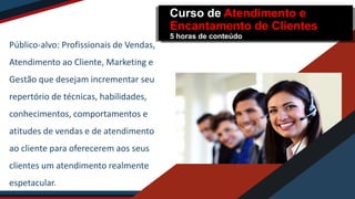 Público-alvo: Profissionais de Vendas,
Atendimento ao Cliente, Marketing e
Gestão que desejam incrementar seu
repertório de técnicas, habilidades,
conhecimentos, comportamentos e
atitudes de vendas e de atendimento
ao cliente para oferecerem aos seus
clientes um atendimento realmente
espetacular.
Curso de Atendimento e
Encantamento de Clientes
5 horas de conteúdo
 