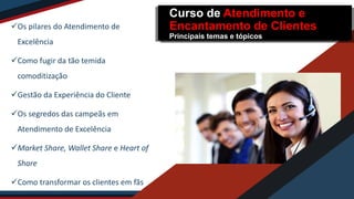 Os pilares do Atendimento de
Excelência
Como fugir da tão temida
comoditização
Gestão da Experiência do Cliente
Os segredos das campeãs em
Atendimento de Excelência
Market Share, Wallet Share e Heart of
Share
Como transformar os clientes em fãs
Curso de Atendimento e
Encantamento de Clientes
Principais temas e tópicos
 