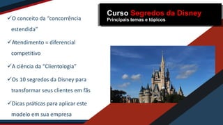 O conceito da “concorrência
estendida”
Atendimento = diferencial
competitivo
A ciência da “Clientologia”
Os 10 segredos da Disney para
transformar seus clientes em fãs
Dicas práticas para aplicar este
modelo em sua empresa
Curso Segredos da Disney
Principais temas e tópicos
 