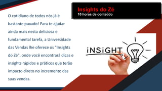 O cotidiano de todos nós já é
bastante puxado! Para te ajudar
ainda mais nesta deliciosa e
fundamental tarefa, a Universidade
das Vendas lhe oferece os "Insights
do Zé", onde você encontrará dicas e
insights rápidos e práticos que terão
impacto direto no incremento das
suas vendas.
Insights do Zé
10 horas de conteúdo
 