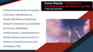 Profissionais de Vendas Consultivas
e de Varejo, Atendimento ao
Cliente, Marketing e Gestão que
desejam incrementar seu repertório
de técnicas, habilidades,
conhecimentos, comportamentos e
atitudes pessoais para encantar os
clientes e transformá-los em seus
verdadeiros “fãs”.
Curso Rápido “A Escada de
Transformação de Clientes em fãs”
1 hora de conteúdo
 