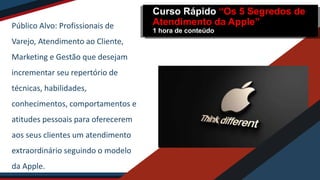 Público Alvo: Profissionais de
Varejo, Atendimento ao Cliente,
Marketing e Gestão que desejam
incrementar seu repertório de
técnicas, habilidades,
conhecimentos, comportamentos e
atitudes pessoais para oferecerem
aos seus clientes um atendimento
extraordinário seguindo o modelo
da Apple.
Curso Rápido “Os 5 Segredos de
Atendimento da Apple”
1 hora de conteúdo
 