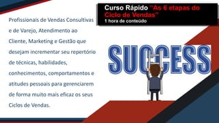 Profissionais de Vendas Consultivas
e de Varejo, Atendimento ao
Cliente, Marketing e Gestão que
desejam incrementar seu repertório
de técnicas, habilidades,
conhecimentos, comportamentos e
atitudes pessoais para gerenciarem
de forma muito mais eficaz os seus
Ciclos de Vendas.
Curso Rápido “As 6 etapas do
Ciclo de Vendas”
1 hora de conteúdo
 