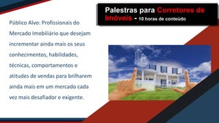 Público Alvo: Profissionais do
Mercado Imobiliário que desejam
incrementar ainda mais os seus
conhecimentos, habilidades,
técnicas, comportamentos e
atitudes de vendas para brilharem
ainda mais em um mercado cada
vez mais desafiador e exigente.
Palestras para Corretores de
Imóveis - 10 horas de conteúdo
 