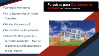 Corretores Vencedores
Os 10 Segredos dos Corretores
Campeões
Vendas. Como eu faço?
Como brilhar nas Redes Sociais
E-Book “Os 10 Segredos dos
Corretores Campeões” – Mais de
80 páginas de conteúdo prático e
de alto impacto
Palestras para Corretores de
Imóveis – Temas e Tópicos
 